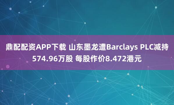 鼎配配资APP下载 山东墨龙遭Barclays PLC减持574.96万股 每股作价8.472港元