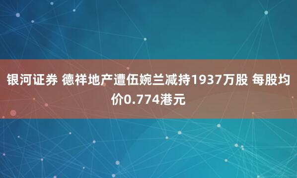 银河证券 德祥地产遭伍婉兰减持1937万股 每股均价0.774港元