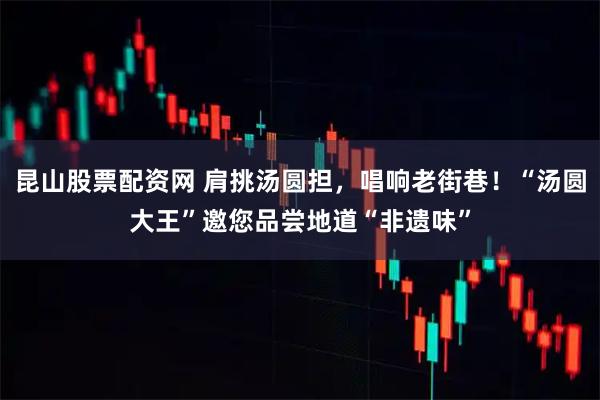 昆山股票配资网 肩挑汤圆担，唱响老街巷！“汤圆大王”邀您品尝地道“非遗味”