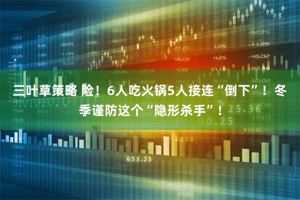 三叶草策略 险！6人吃火锅5人接连“倒下”！冬季谨防这个“隐形杀手”！