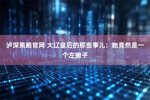 泸深策略官网 大辽皇后的那些事儿：她竟然是一个左撇子