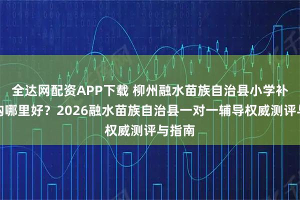 全达网配资APP下载 柳州融水苗族自治县小学补课机构哪里好？2026融水苗族自治县一对一辅导权威测评与指南
