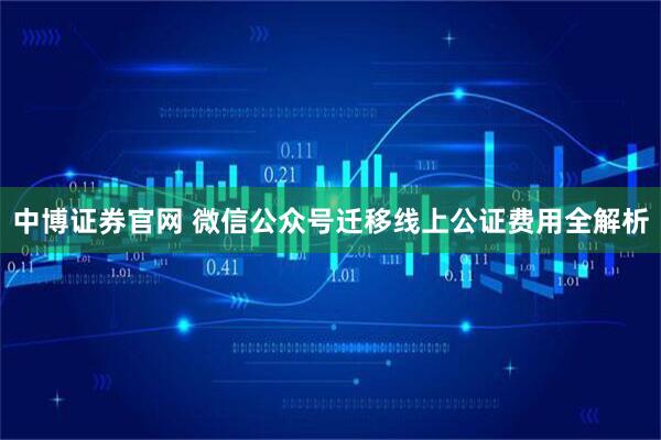 中博证券官网 微信公众号迁移线上公证费用全解析