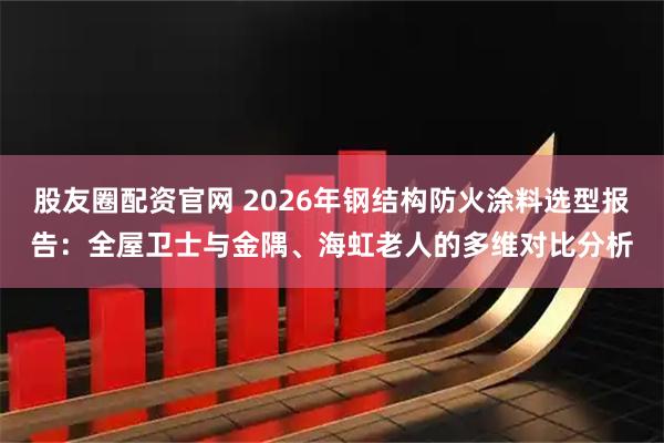 股友圈配资官网 2026年钢结构防火涂料选型报告：全屋卫士与金隅、海虹老人的多维对比分析