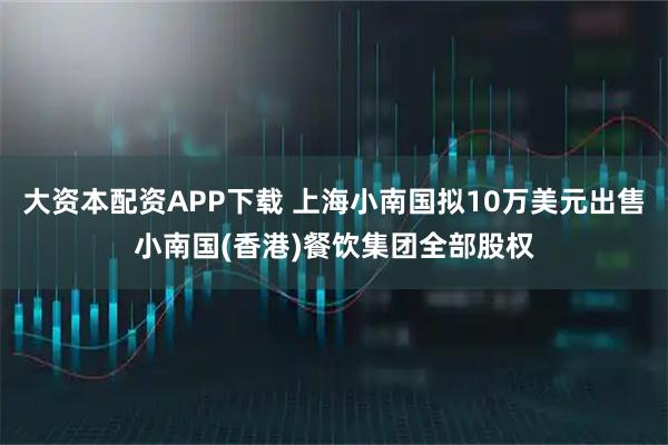 大资本配资APP下载 上海小南国拟10万美元出售小南国(香港)餐饮集团全部股权