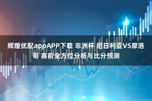 辉煌优配appAPP下载 非洲杯 尼日利亚VS摩洛哥 赛前全方位分析与比分预测