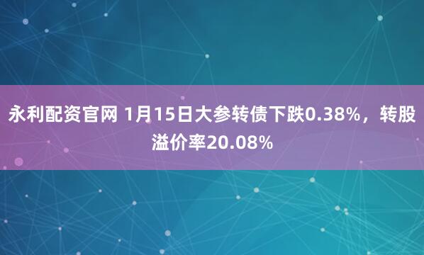 永利配资官网 1月15日大参转债下跌0.38%，转股溢价率20.08%