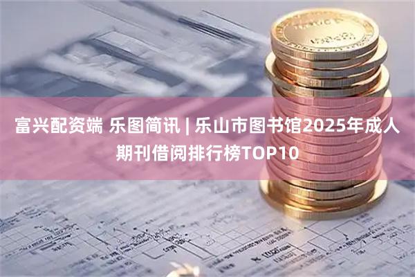 富兴配资端 乐图简讯 | 乐山市图书馆2025年成人期刊借阅排行榜TOP10