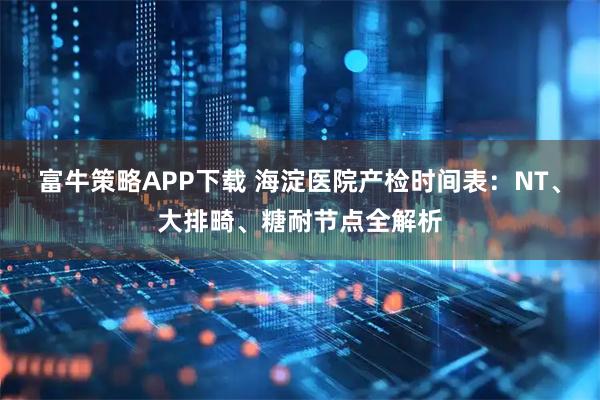 富牛策略APP下载 海淀医院产检时间表：NT、大排畸、糖耐节点全解析