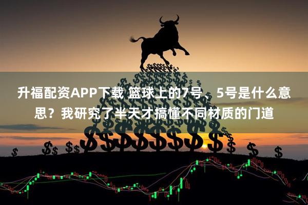 升福配资APP下载 篮球上的7号、5号是什么意思？我研究了半天才搞懂不同材质的门道