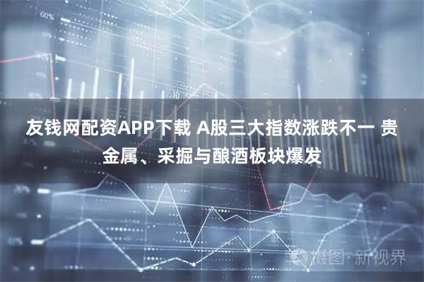 友钱网配资APP下载 A股三大指数涨跌不一 贵金属、采掘与酿酒板块爆发