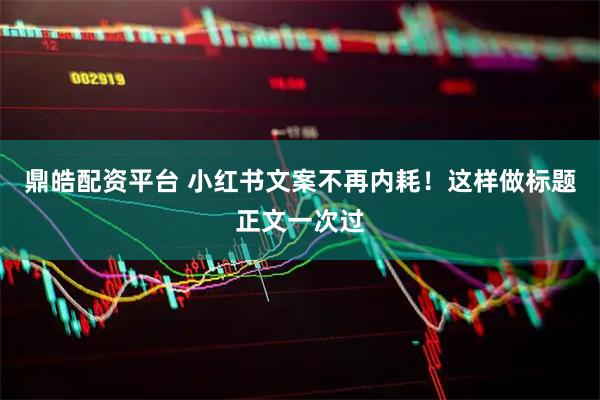 鼎皓配资平台 小红书文案不再内耗！这样做标题正文一次过