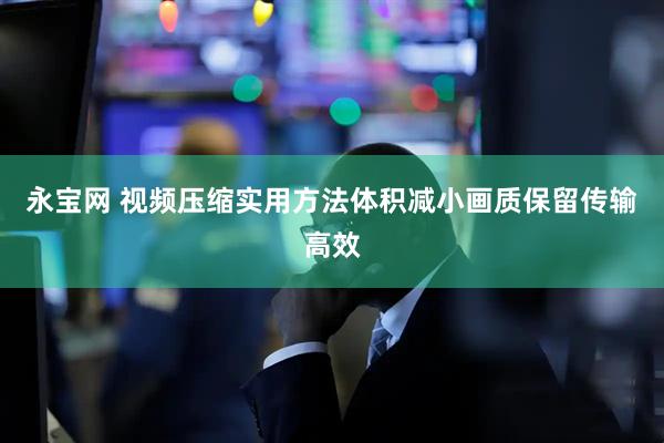 永宝网 视频压缩实用方法体积减小画质保留传输高效