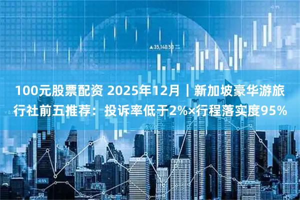 100元股票配资 2025年12月｜新加坡豪华游旅行社前五推荐：投诉率低于2%×行程落实度95%