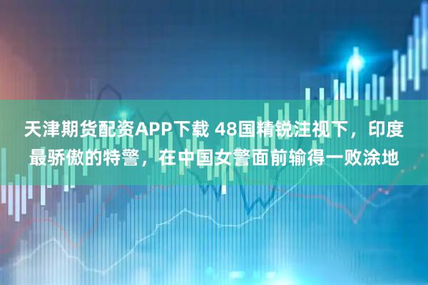 天津期货配资APP下载 48国精锐注视下，印度最骄傲的特警，在中国女警面前输得一败涂地