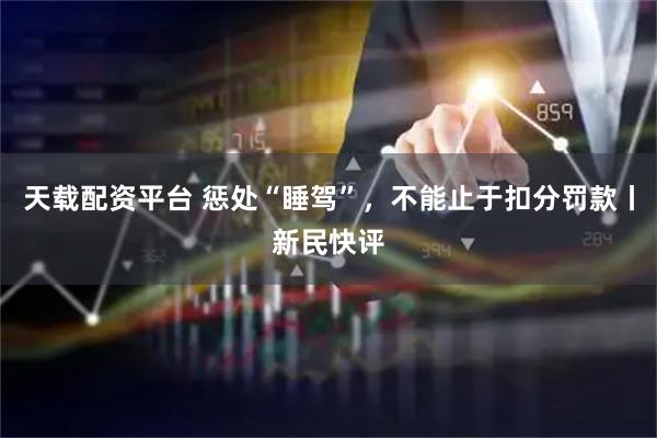 天载配资平台 惩处“睡驾”，不能止于扣分罚款丨新民快评