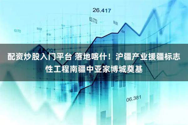 配资炒股入门平台 落地喀什！沪疆产业援疆标志性工程南疆中亚家博城奠基