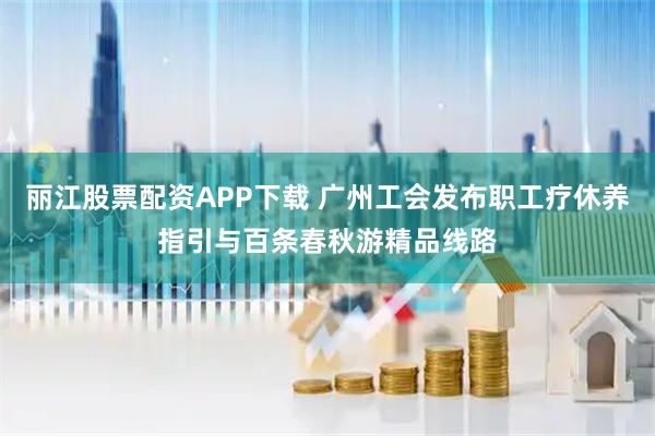 丽江股票配资APP下载 广州工会发布职工疗休养指引与百条春秋游精品线路